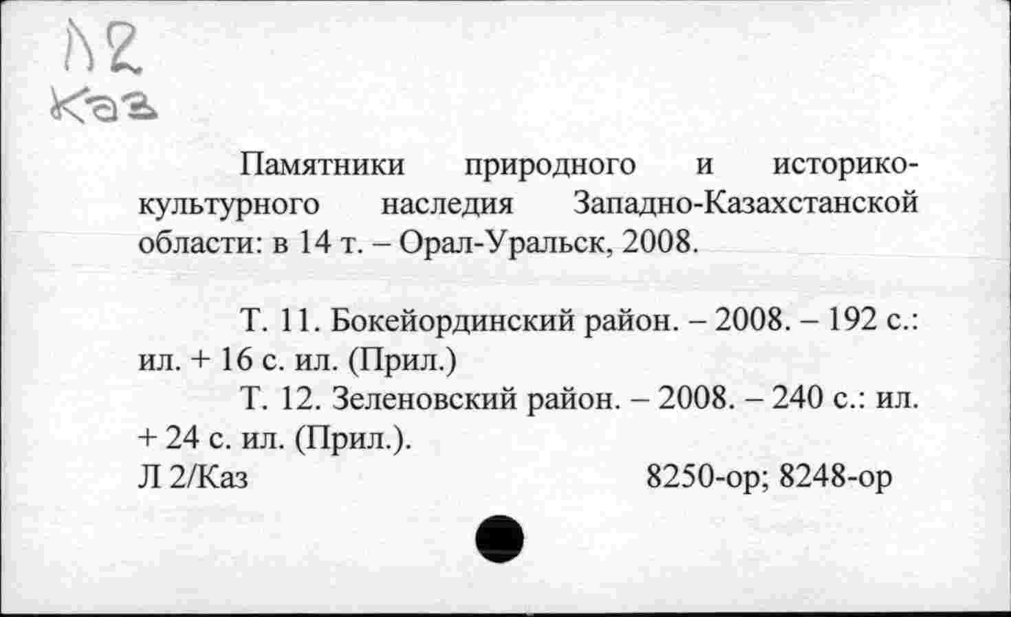 ﻿h Z
Xa'b
Памятники природного и историко-культурного наследия Западно-Казахстанской области: в 14 т. - Орал-Уральск, 2008.
T. 11. Бокейординский район. - 2008. - 192 с.: ил. + 16 с. ил. (Прил.)
Т. 12. Зеленовский район. - 2008. - 240 с.: ил. + 24 с. ил. (Прил.).
Л 2/Каз	8250-ор; 8248-ор